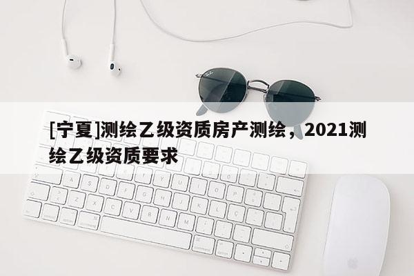 [寧夏]測繪乙級資質(zhì)房產(chǎn)測繪，2021測繪乙級資質(zhì)要求