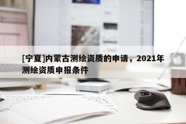 [寧夏]內(nèi)蒙古測(cè)繪資質(zhì)的申請(qǐng)，2021年測(cè)繪資質(zhì)申報(bào)條件