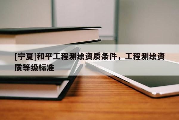 [寧夏]和平工程測繪資質(zhì)條件，工程測繪資質(zhì)等級標準