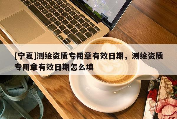 [寧夏]測繪資質專用章有效日期，測繪資質專用章有效日期怎么填