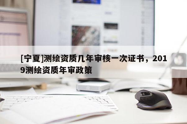 [寧夏]測繪資質(zhì)幾年審核一次證書，2019測繪資質(zhì)年審政策