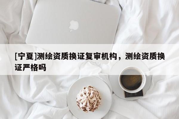 [寧夏]測繪資質(zhì)換證復(fù)審機(jī)構(gòu)，測繪資質(zhì)換證嚴(yán)格嗎