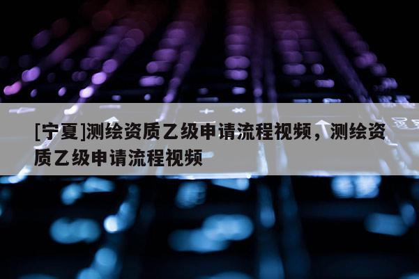 [寧夏]測繪資質(zhì)乙級申請流程視頻，測繪資質(zhì)乙級申請流程視頻
