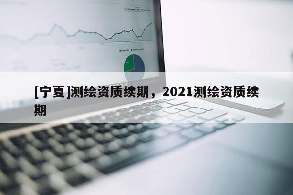 [寧夏]測繪資質(zhì)續(xù)期，2021測繪資質(zhì)續(xù)期