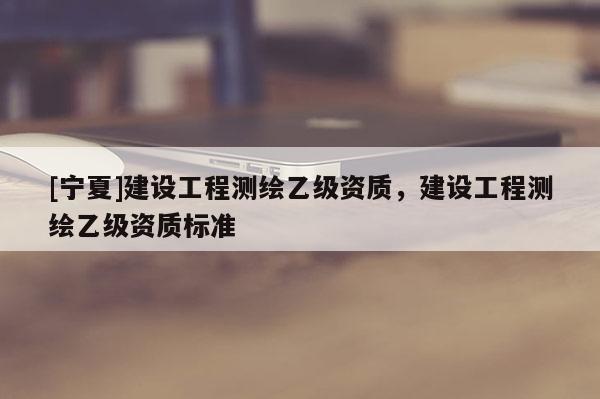 [寧夏]建設(shè)工程測繪乙級資質(zhì)，建設(shè)工程測繪乙級資質(zhì)標準