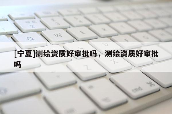 [寧夏]測繪資質(zhì)好審批嗎，測繪資質(zhì)好審批嗎