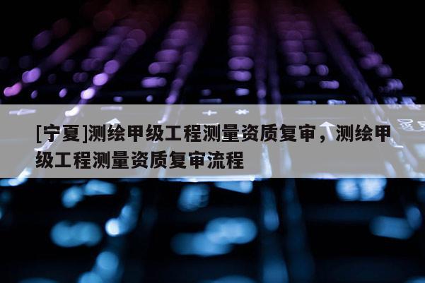 [寧夏]測繪甲級工程測量資質(zhì)復(fù)審，測繪甲級工程測量資質(zhì)復(fù)審流程