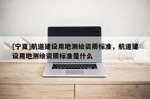 [寧夏]航道建設(shè)用地測繪資質(zhì)標(biāo)準(zhǔn)，航道建設(shè)用地測繪資質(zhì)標(biāo)準(zhǔn)是什么
