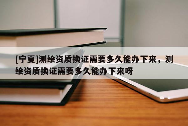 [寧夏]測(cè)繪資質(zhì)換證需要多久能辦下來(lái)，測(cè)繪資質(zhì)換證需要多久能辦下來(lái)呀