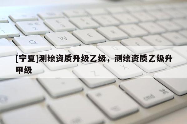 [寧夏]測(cè)繪資質(zhì)升級(jí)乙級(jí)，測(cè)繪資質(zhì)乙級(jí)升甲級(jí)
