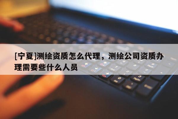 [寧夏]測繪資質怎么代理，測繪公司資質辦理需要些什么人員