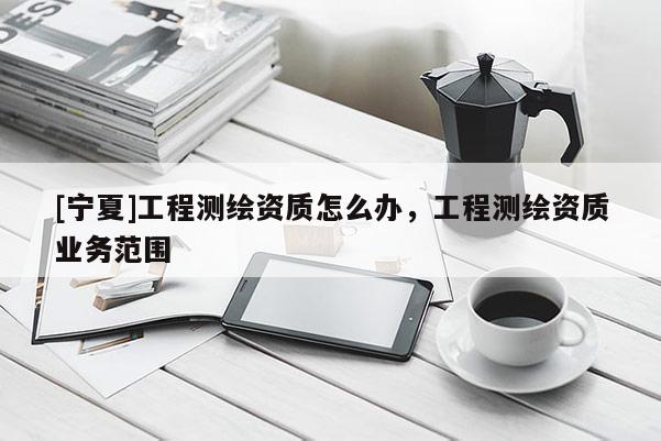 [寧夏]工程測繪資質(zhì)怎么辦，工程測繪資質(zhì)業(yè)務(wù)范圍