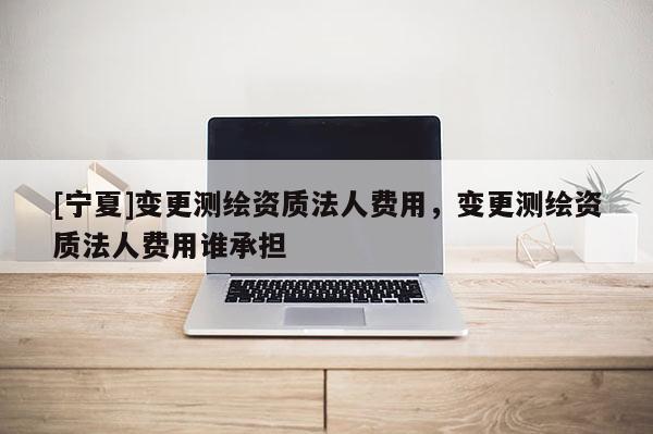 [寧夏]變更測繪資質(zhì)法人費(fèi)用，變更測繪資質(zhì)法人費(fèi)用誰承擔(dān)