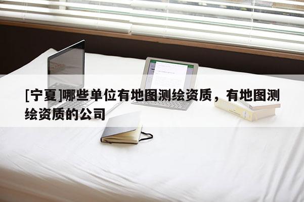 [寧夏]哪些單位有地圖測繪資質(zhì)，有地圖測繪資質(zhì)的公司