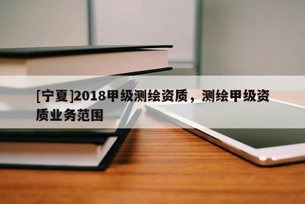 [寧夏]2018甲級測繪資質(zhì)，測繪甲級資質(zhì)業(yè)務(wù)范圍