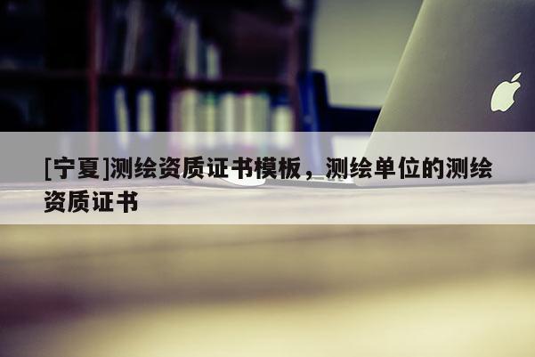 [寧夏]測(cè)繪資質(zhì)證書模板，測(cè)繪單位的測(cè)繪資質(zhì)證書