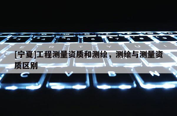 [寧夏]工程測(cè)量資質(zhì)和測(cè)繪，測(cè)繪與測(cè)量資質(zhì)區(qū)別