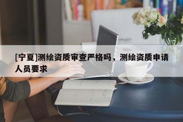 [寧夏]測(cè)繪資質(zhì)審查嚴(yán)格嗎，測(cè)繪資質(zhì)申請(qǐng)人員要求