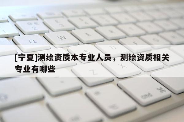 [寧夏]測繪資質(zhì)本專業(yè)人員，測繪資質(zhì)相關(guān)專業(yè)有哪些