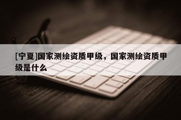 [寧夏]國(guó)家測(cè)繪資質(zhì)甲級(jí)，國(guó)家測(cè)繪資質(zhì)甲級(jí)是什么