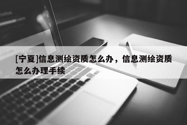 [寧夏]信息測(cè)繪資質(zhì)怎么辦，信息測(cè)繪資質(zhì)怎么辦理手續(xù)
