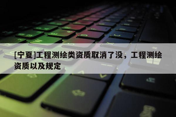 [寧夏]工程測(cè)繪類資質(zhì)取消了沒，工程測(cè)繪資質(zhì)以及規(guī)定