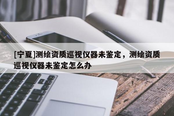 [寧夏]測(cè)繪資質(zhì)巡視儀器未鑒定，測(cè)繪資質(zhì)巡視儀器未鑒定怎么辦