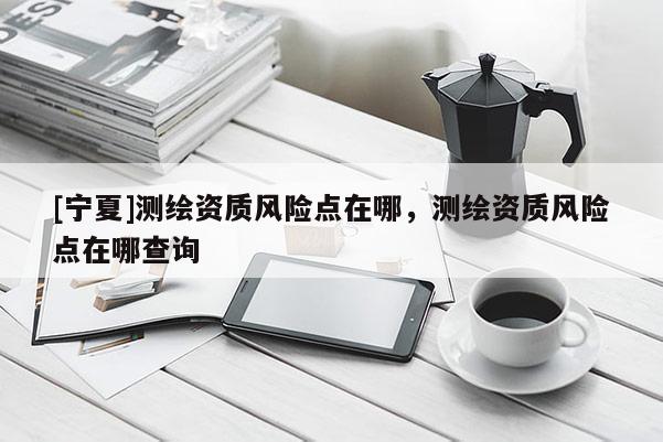 [寧夏]測(cè)繪資質(zhì)風(fēng)險(xiǎn)點(diǎn)在哪，測(cè)繪資質(zhì)風(fēng)險(xiǎn)點(diǎn)在哪查詢