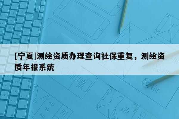 [寧夏]測(cè)繪資質(zhì)辦理查詢社保重復(fù)，測(cè)繪資質(zhì)年報(bào)系統(tǒng)
