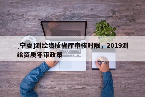 [寧夏]測繪資質(zhì)省廳審核時限，2019測繪資質(zhì)年審政策