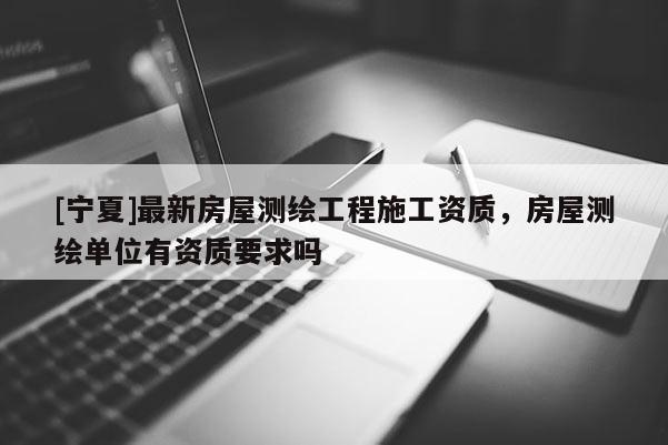 [寧夏]最新房屋測繪工程施工資質(zhì)，房屋測繪單位有資質(zhì)要求嗎