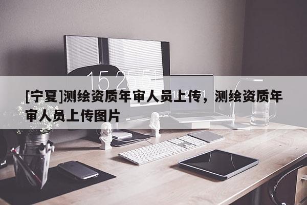 [寧夏]測(cè)繪資質(zhì)年審人員上傳，測(cè)繪資質(zhì)年審人員上傳圖片