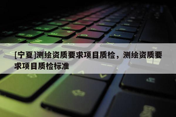 [寧夏]測(cè)繪資質(zhì)要求項(xiàng)目質(zhì)檢，測(cè)繪資質(zhì)要求項(xiàng)目質(zhì)檢標(biāo)準(zhǔn)