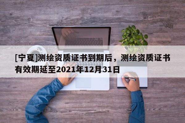 [寧夏]測繪資質(zhì)證書到期后，測繪資質(zhì)證書有效期延至2021年12月31日
