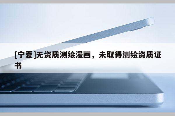 [寧夏]無資質(zhì)測繪漫畫，未取得測繪資質(zhì)證書