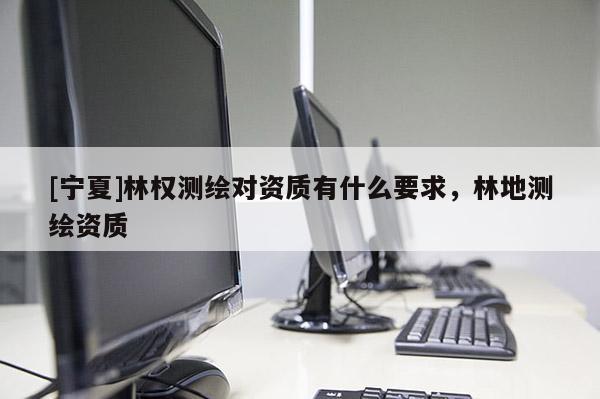 [寧夏]林權(quán)測(cè)繪對(duì)資質(zhì)有什么要求，林地測(cè)繪資質(zhì)