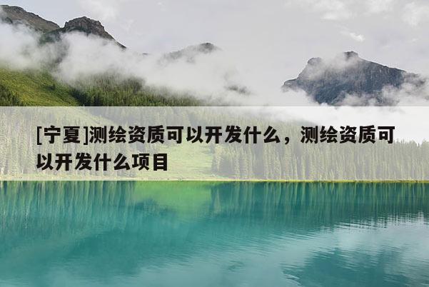 [寧夏]測(cè)繪資質(zhì)可以開(kāi)發(fā)什么，測(cè)繪資質(zhì)可以開(kāi)發(fā)什么項(xiàng)目