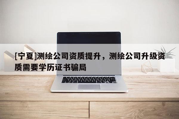 [寧夏]測(cè)繪公司資質(zhì)提升，測(cè)繪公司升級(jí)資質(zhì)需要學(xué)歷證書(shū)騙局