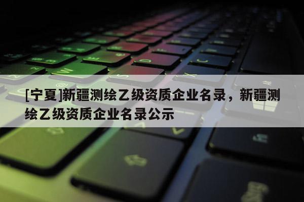 [寧夏]新疆測(cè)繪乙級(jí)資質(zhì)企業(yè)名錄，新疆測(cè)繪乙級(jí)資質(zhì)企業(yè)名錄公示