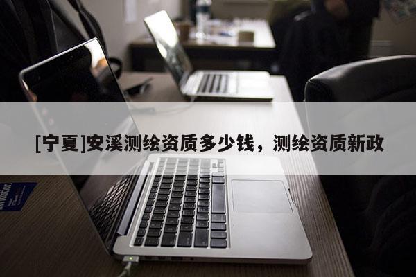 [寧夏]安溪測繪資質(zhì)多少錢，測繪資質(zhì)新政