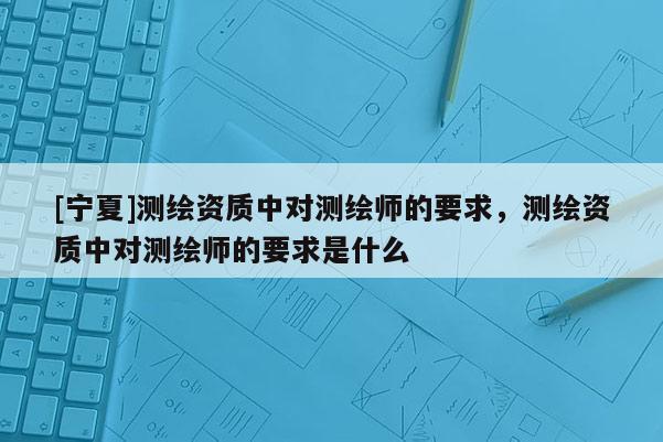 [寧夏]測(cè)繪資質(zhì)中對(duì)測(cè)繪師的要求，測(cè)繪資質(zhì)中對(duì)測(cè)繪師的要求是什么