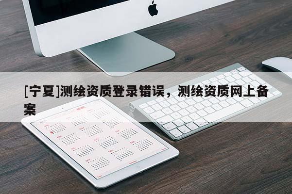 [寧夏]測繪資質(zhì)登錄錯誤，測繪資質(zhì)網(wǎng)上備案