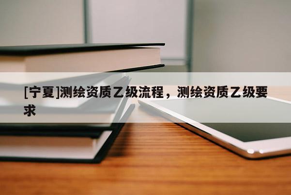 [寧夏]測(cè)繪資質(zhì)乙級(jí)流程，測(cè)繪資質(zhì)乙級(jí)要求