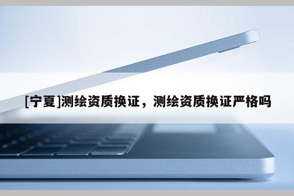 [寧夏]測繪資質(zhì)換證，測繪資質(zhì)換證嚴格嗎