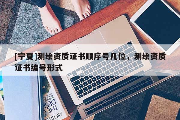 [寧夏]測繪資質(zhì)證書順序號幾位，測繪資質(zhì)證書編號形式