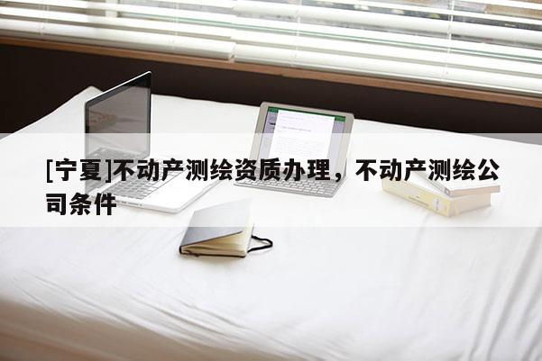 [寧夏]不動產(chǎn)測繪資質(zhì)辦理，不動產(chǎn)測繪公司條件