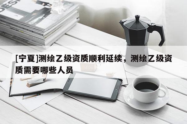 [寧夏]測繪乙級(jí)資質(zhì)順利延續(xù)，測繪乙級(jí)資質(zhì)需要哪些人員