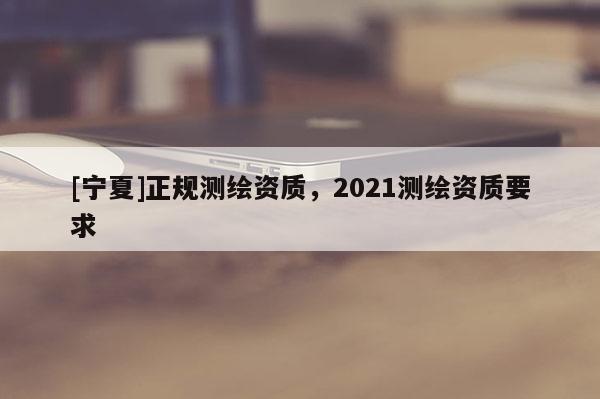 [寧夏]正規(guī)測繪資質(zhì)，2021測繪資質(zhì)要求