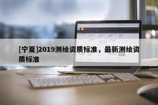 [寧夏]2019測繪資質(zhì)標(biāo)準(zhǔn)，最新測繪資質(zhì)標(biāo)準(zhǔn)