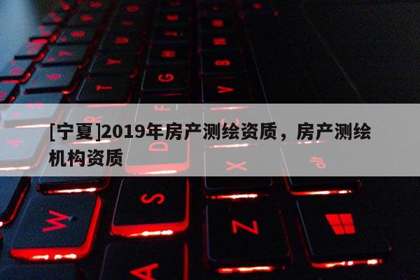 [寧夏]2019年房產(chǎn)測(cè)繪資質(zhì)，房產(chǎn)測(cè)繪機(jī)構(gòu)資質(zhì)